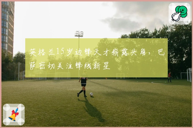 英格兰15岁边锋天才崭露头角，巴萨密切关注锋线新星