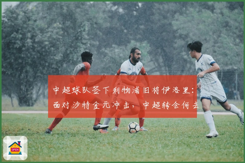 中超球队签下利物浦旧将伊洛里：面对沙特金元冲击，中超转会何去何从？