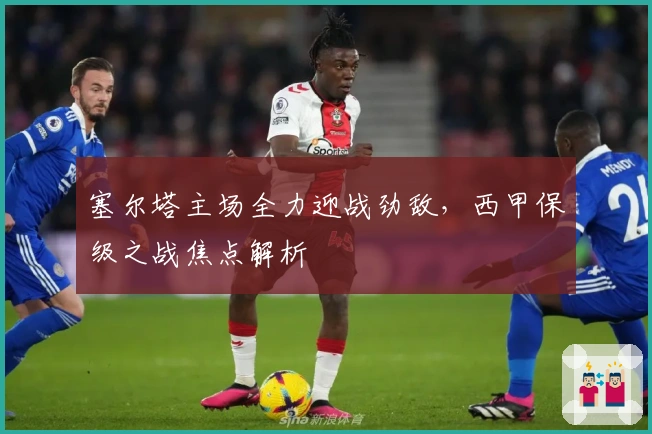 塞尔塔主场全力迎战劲敌，西甲保级之战焦点解析