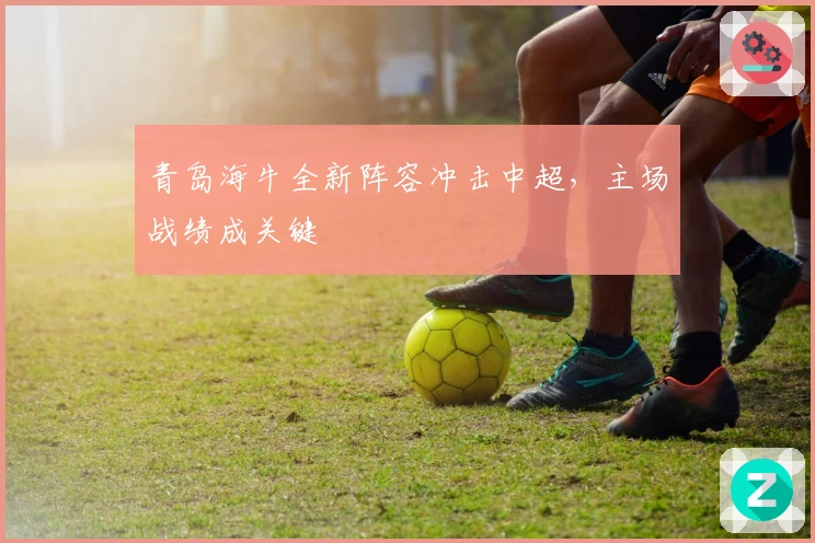青岛海牛全新阵容冲击中超，主场战绩成关键