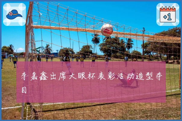 李嘉鑫出席大眼杯表彰活动造型夺目