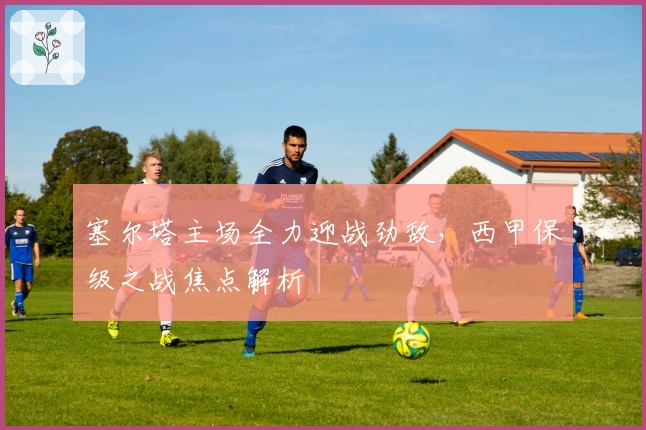 塞尔塔主场全力迎战劲敌，西甲保级之战焦点解析