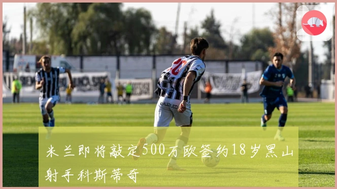 米兰即将敲定500万欧签约18岁黑山射手科斯蒂奇