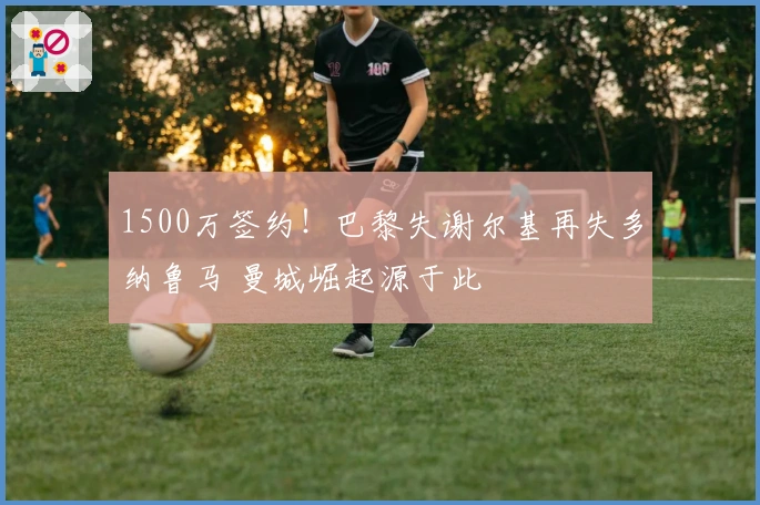 1500万签约！巴黎失谢尔基再失多纳鲁马 曼城崛起源于此