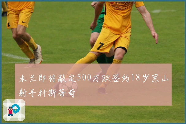 米兰即将敲定500万欧签约18岁黑山射手科斯蒂奇